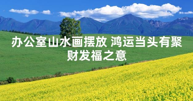 办公室山水画摆放 鸿运当头有聚财发福之意